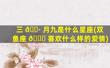 三 🌷 月九是什么星座(双鱼座 🐕 喜欢什么样的爱情)